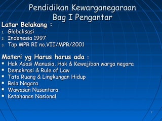 77
Pendidikan KewarganegaraanPendidikan Kewarganegaraan
Bag I PengantarBag I Pengantar
Latar Belakang :Latar Belakang :
1.1. GlobalisasiGlobalisasi
2.2. Indonesia 1997Indonesia 1997
3.3. Tap MPR RI no.VII/MPR/2001Tap MPR RI no.VII/MPR/2001
Materi yg Harus harus adaMateri yg Harus harus ada ::
 Hak Asasi Manusia, Hak & Kewajiban warga negaraHak Asasi Manusia, Hak & Kewajiban warga negara
 Demokrasi & Rule of LawDemokrasi & Rule of Law
 Tata Ruang & Lingkungan HidupTata Ruang & Lingkungan Hidup
 Bela NegaraBela Negara
 Wawasan NusantaraWawasan Nusantara
 Ketahanan NasionalKetahanan Nasional
 