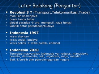 88
Latar Belakang (Pengantar)Latar Belakang (Pengantar)
 Revolusi 3 TRevolusi 3 T (Transport,Telekomunikasi,Trade)(Transport,Telekomunikasi,Trade)
 manusia kosmopolitmanusia kosmopolit
 dunia tanpa batasdunia tanpa batas
 global paradoxglobal paradox  org. mengecil, kaya fungsiorg. mengecil, kaya fungsi
 konflik antar peradaban/budayakonflik antar peradaban/budaya
 Indonesia 1997Indonesia 1997
 krisis ekonomikrisis ekonomi
 krisis sosial, budayakrisis sosial, budaya
 krisis politikkrisis politik  etika politik, kriminaletika politik, kriminal
 Indonesia 2020Indonesia 2020
 Terwujud masyarakat Indonesia yg: religius, manusiawi,Terwujud masyarakat Indonesia yg: religius, manusiawi,
bersatu, demokratis, adil, sejahtera, maju, mandiribersatu, demokratis, adil, sejahtera, maju, mandiri
 Baik & bersih dlm penyelenggaraan negaraBaik & bersih dlm penyelenggaraan negara
 