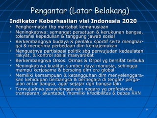 99
Pengantar (Latar Belakang)Pengantar (Latar Belakang)
Indikator Keberhasilan visi Indonesia 2020Indikator Keberhasilan visi Indonesia 2020
 Penghormatan thp martabat kemanusiaanPenghormatan thp martabat kemanusiaan
 Meningkatnya: semangat persatuan & kerukunan bangsa,Meningkatnya: semangat persatuan & kerukunan bangsa,
toleransi kepedulian & tanggung jawab sosialtoleransi kepedulian & tanggung jawab sosial
 Berkembangnya budaya & perilaku sportif serta menghar-Berkembangnya budaya & perilaku sportif serta menghar-
gai & menerima perbedaan dlm kemajemukangai & menerima perbedaan dlm kemajemukan
 Menguatnya partisipasi politik sbg perwujudan kedaulatanMenguatnya partisipasi politik sbg perwujudan kedaulatan
rakyat, & kontrol sosial masyarakatrakyat, & kontrol sosial masyarakat
 Berkembangnya Orsos. Ormas & Orpol yg bersifat terbukaBerkembangnya Orsos. Ormas & Orpol yg bersifat terbuka
 Meningkatnya kualitas sumber daya manusia, sehinggaMeningkatnya kualitas sumber daya manusia, sehingga
mampu kerjasama & bersaing dlm era globalmampu kerjasama & bersaing dlm era global
 Memiliki kemampuan & ketangguhan dlm menyelenggara-Memiliki kemampuan & ketangguhan dlm menyelenggara-
kan kehidupan berbangsa & bernegara di tengahkan kehidupan berbangsa & bernegara di tengah22
perga-perga-
ulan antar bangsa, agar sejajar dgn bangsa lainulan antar bangsa, agar sejajar dgn bangsa lain
 Terwujudnya penyelenggaraan negara yg profesional,Terwujudnya penyelenggaraan negara yg profesional,
transparan, akuntabel, memiliki kredibilitas & bebas KKNtransparan, akuntabel, memiliki kredibilitas & bebas KKN
 