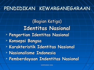 SOEMIARNO 2006SOEMIARNO 2006 11
PENDIDIKAN KEWARGANEGARAANPENDIDIKAN KEWARGANEGARAAN
(Bagian Ketiga)(Bagian Ketiga)
Identitas NasionalIdentitas Nasional
 Pengertian Identitas NasionalPengertian Identitas Nasional
 Konsepsi BangsaKonsepsi Bangsa
 Karakteristik Identitas NasionalKarakteristik Identitas Nasional
 Nasionalisme IndonesiaNasionalisme Indonesia
 Pemberdayaan Indentitas NasionalPemberdayaan Indentitas Nasional
 