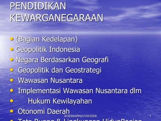 PENDIDIKAN
KEWARGANEGARAAN
• (Bagian Kedelapan)
• Geopolitik Indonesia
• Negara Berdasarkan Geografi
• Geopolitik dan Geostrategi
• Wawasan Nusantara
• Implementasi Wawasan Nusantara dlm
• Hukum Kewilayahan
• Otonomi DaerahSOEMIARNO/VIII/2006 1
 