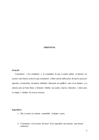 4 
OBJETIVOS 
General: 
Concientizar a los estudiantes y la comunidad de que se puede utilizar al máximo los 
recursos más básicos como los que consumimos a diario para la elaboración de nuevos procesos 
agrícolas y comerciales de manera ambiental. Buscando un equilibrio entre el ser humano y su 
entorno para un buen futuro y bienestar. Brindar una ayuda a nuevas soluciones e ideas para 
el colegio y familias de escasos recursos. 
Específicos: 
1. Dar a conocer un sistema sustentable ecológica casera. 
2. Concientizar a los jóvenes del incaf de la capacidad que tenemos para buscar 
soluciones. 
 