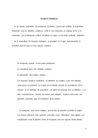 6 
MARCO TEORICO 
Es un sistema sustentable de producción de plantas y peces que combina la acuicultura 
tradicional (cría de animales acuáticos) como lo son el pescado, el cangrejo de rio y los 
camarones; con la hidroponía (cultivo de plantas en agua) en un medio ambienté simbiótico. 
En la acuacultura los desechos biológicos se acumulan en el agua incrementando la 
toxicidad para los peces y otras especies acuáticas. 
La acuaponia consiste en dos partes principales: 
La acuicultura para criar animales acuáticos. 
La hidroponía para cultivar plantas. 
Los desechos acuáticos resultantes de alimentos no comidos o por criar animales 
como peces se acumulan en el agua por el sistema cerrado de recirculación de la 
mayoría de los sistemas de acuicultura ; las aguas de descarga ricas en efluentes y en 
altas concentraciones pueden ser toxicas para animales acuáticos pero estos son 
nutrientes esenciales para el crecimiento de las plantas . 
La acuaponia tiene raíces antiguas, pero no hay un acuerdo en donde se originó. 
Los aztecas cultivaron islas agrícolas conocidas como “chinampas” para algunos son 
consideradas como la primera forma de acuaponia para uso agrícola donde plantas 
 