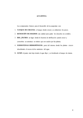 8 
ACUAPONIA 
Los componentes básicos para el desarrollo de la acuaponian son: 
1. TANQUE DE CRIANZA: el tanque donde cresen y se alimentan los peces. 
2. REMOCIÓN DE SOLIDOS: una unidad para quitar los desechos no comidos. 
3. BIO _FILTRO: un lugar donde la bacteria de nitrificación puede crecer y 
convertirse en amoniaco en nitrato que son usados por las plantas. 
4. SUBSISTEMAS HIDROPÓNICOS: parte del sistema donde las plantas crecen 
absorbiendo el exceso de los nutrientes del agua. 
5. SUMP: el punto más bajo donde el agua fluye y es bombeado al tanque de crianza. 
 
