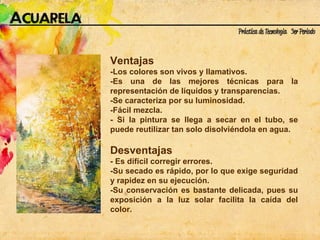 Ventajas  -Los colores son vivos y llamativos. -Es una de las mejores técnicas para la representación de líquidos y transparencias. -Se caracteriza por su luminosidad. -Fácil mezcla. - Si la pintura se llega a secar en el tubo, se puede reutilizar tan solo disolviéndola en agua. Desventajas - Es difícil corregir errores. -Su secado es rápido, por lo que exige seguridad y rapidez en su ejecución. -Su conservación es bastante delicada, pues su exposición a la luz solar facilita la caída del color. 