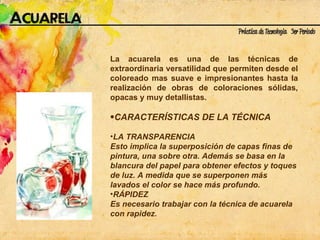 La acuarela es una de las técnicas de extraordinaria versatilidad que permiten desde el coloreado mas suave e impresionantes hasta la realización de obras de coloraciones sólidas, opacas y muy detallistas.   CARACTERÍSTICAS DE LA TÉCNICA LA TRANSPARENCIA Esto implica la superposición de capas finas de pintura, una sobre otra. Además se basa en la blancura del papel para obtener efectos y toques de luz. A medida que se superponen más lavados el color se hace más profundo.  RÁPIDEZ Es necesario trabajar con la técnica de acuarela con rapidez.  