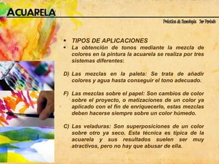 TIPOS DE APLICACIONES La obtención de tonos mediante la mezcla de colores en la pintura la acuarela se realiza por tres sistemas diferentes : Las mezclas en la paleta: Se trata de añadir colores y agua hasta conseguir el tono adecuado. Las mezclas sobre el papel: Son cambios de color sobre el proyecto, o matizaciones de un color ya aplicado con el fin de enriquecerlo, estas mezclas deben hacerse siempre sobre un color húmedo. C) Las veladuras: Son superposiciones de un color sobre otro ya seco. Esta técnica es típica de la acuarela y sus resultados suelen ser muy atractivos, pero no hay que abusar de ella. 
