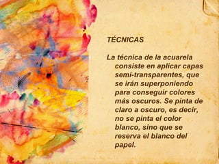 TÉCNICAS La técnica de la acuarela consiste en aplicar capas semi-transparentes, que se irán superponiendo para conseguir colores más oscuros. Se pinta de claro a oscuro, es decir, no se pinta el color blanco, sino que se reserva el blanco del papel. 