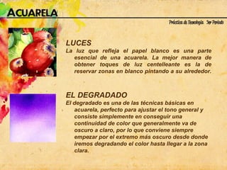 LUCES La luz que refleja el papel blanco es una parte esencial de una acuarela. La mejor manera de obtener toques de luz centelleante es la de reservar zonas en blanco pintando a su alrededor.   EL DEGRADADO El degradado es una de las técnicas básicas en acuarela, perfecto para ajustar el tono general y consiste simplemente en conseguir una continuidad de color que generalmente va de oscuro a claro, por lo que conviene siempre empezar por el extremo más oscuro desde donde iremos degradando el color hasta llegar a la zona clara.  