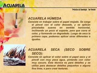 ACUARELA HÚMEDA  Consiste en trabajar sobre el papel mojado. Se carga el pincel con el color deseado, y se aplican pinceladas suaves en sentido horizontal, inclinando un poco el soporte, para que corra el color, y formando un degradado. Luego de seca la primera capa, podemos aplicar otras diferentes o iguales.  ACUARELA SECA (SECO SOBRE SECO):  Consiste en aplicar el color sobre el papel seco y el pincel con muy poca agua, pintando con color muy oscuro. Ésta técnica es para detalles y se utiliza para destacar detalles pequeños o alguna fina línea, o para crear texturas. 