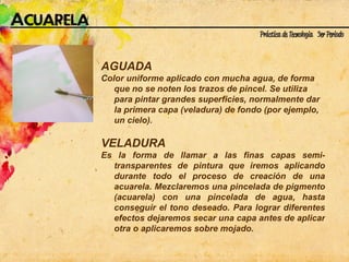 AGUADA Color uniforme aplicado con mucha agua, de forma que no se noten los trazos de pincel. Se utiliza para pintar grandes superficies, normalmente dar la primera capa (veladura) de fondo (por ejemplo, un cielo). VELADURA  Es la forma de llamar a las finas capas semi-transparentes de pintura que iremos aplicando durante todo el proceso de creación de una acuarela. Mezclaremos una pincelada de pigmento (acuarela) con una pincelada de agua, hasta conseguir el tono deseado. Para lograr diferentes efectos dejaremos secar una capa antes de aplicar otra o aplicaremos sobre mojado.  