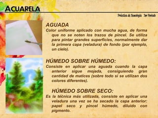 AGUADA Color uniforme aplicado con mucha agua, de forma que no se noten los trazos de pincel. Se utiliza para pintar grandes superficies, normalmente dar la primera capa (veladura) de fondo (por ejemplo, un cielo). HÚMEDO SOBRE HÚMEDO:  Consiste en aplicar una aguada cuando la capa anterior sigue mojada, consiguiendo gran cantidad de matices (sobre todo si se utilizan dos colores diferentes).  HÚMEDO SOBRE SECO:  Es la técnica más utilizada, consiste en aplicar una veladura una vez se ha secado la capa anterior: papel seco y pincel húmedo, diluido con pigmento.  
