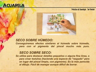 SECO SOBRE HÚMEDO:  Conseguiremos efectos similares al húmedo sobre húmedo, pero con el pigmento del pincel mucho más puro. SECO SOBRE SECO:  Se utiliza para destacar detalles pequeños o alguna fina línea, o para crear texturas (haciendo una especie de "raspado" pero en lugar del pincel limpio, con pigmento). Es la más parecida al dibujo. Fácil de manejar aunque difícil de borrar. 