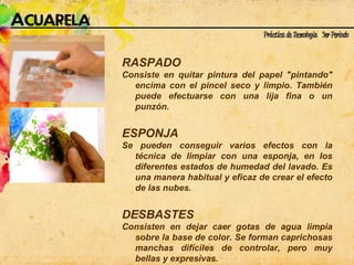 RASPADO  Consiste en quitar pintura del papel "pintando" encima con el pincel seco y limpio. También puede efectuarse con una lija fina o un punzón. ESPONJA Se pueden conseguir varios efectos con la técnica de limpiar con una esponja, en los diferentes estados de humedad del lavado. Es una manera habitual y eficaz de crear el efecto de las nubes. DESBASTES Consisten en dejar caer gotas de agua limpia sobre la base de color. Se forman caprichosas manchas difíciles de controlar, pero muy bellas y expresivas. 