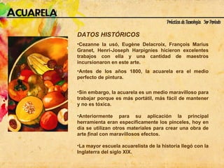 DATOS HISTÓRICOS Cezanne la usó, Eugène Delacroix, François Marius Granet, Henri-Joseph Harpignies hicieron excelentes trabajos con ella y una cantidad de maestros incursionaron en este arte.  Antes de los años 1800, la acuarela era el medio perfecto de pintura. Sin embargo, la acuarela es un medio maravilloso para trabajar porque es más portátil, más fácil de mantener y no es tóxica.  Anteriormente para su aplicación la principal herramienta eran específicamente los pinceles, hoy en día se utilizan otros materiales para crear una obra de arte final con maravillosos efectos. La mayor escuela acuarelista de la historia llegó con la Inglaterra del siglo XIX. 