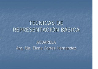 TECNICAS DE
REPRESENTACIÓN BÁSICA

            ACUARELA
 Arq. Ma. Elena Cortés Hernández
 