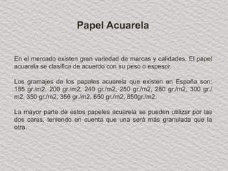 En el mercado existen gran variedad de marcas y calidades. El papel
acuarela se clasifica de acuerdo con su peso o espesor.
Los gramajes de los papales acuarela que existen en España son:
185 gr./m2, 200 gr./m2, 240 gr./m2, 250 gr./m2, 280 gr./m2, 300 gr./
m2, 350 gr./m2, 356 gr./m2, 650 gr./m2, 850gr./m2.
La mayor parte de estos papeles acuarela se pueden utilizar por las
dos caras, teniendo en cuenta que una será más granulada que la
otra.
Papel Acuarela
 