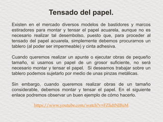 Tensado del papel.
Existen en el mercado diversos modelos de bastidores y marcos
estiradores para montar y tensar el papel acuarela, aunque no es
necesario realizar tal desembolso, puesto que, para proceder al
tensado del papel acuarela, simplemente debemos procurarnos un
tablero (al poder ser impermeable) y cinta adhesiva.
Cuando queremos realizar un apunte o ejecutar obras de pequeño
tamaño, si usamos un papel de un grosor suficiente, no será
necesario montar y tensar el papel. Si deseamos trabajar sobre un
tablero podemos sujetarlo por medio de unas pinzas metálicas.
Sin embargo, cuando queremos realizar obras de un tamaño
considerable, debemos montar y tensar el papel. En el siguiente
enlace podremos observar un buen ejemplo de cómo hacerlo.
https://www.youtube.com/watch?v=FZIidtNJBuM
 