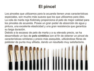 El pincel
Los pinceles que utilizamos para la acuarela tienen unas características
especiales, son mucho más suaves que los que utilizamos para óleo.
La cola de marta roja Kolimsky proporciona el pelo de mejor calidad para
los pinceles de acuarela. Posee un gran poder de absorción de agua y
pintura, una excelente elasticidad y una gran resistencia que garantiza
su larga duración.
Debido a la escasez de pelo de marta y a su elevado precio, se ha
desarrollado un tipo de pelo sintético con el fin de obtener un pincel de
características similares y precio más asequible, utilizándose fibras de
poliéster de punta muy afilada, dando un resultado muy satisfactorio.
 