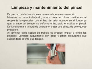 Limpieza y mantenimiento del pincel
Es preciso cuidar los pinceles para una buena conservación.
Mientras se está trabajando, nunca dejar el pincel metido en el
recipiente lavapinceles con el haz de pelo tocando en el fondo ya
que, al cabo del tiempo, se deforma el haz pelo e inutiliza el pincel.
De igual forma a la hora de guardarlo, tratar que el haz de pelo quede
protegido.
Al terminar cada sesión de trabajo es preciso limpiar a fondo los
pinceles. Lavarlos suavemente con agua y jabón procurando que
suelten todo el tinte que tengan.
 