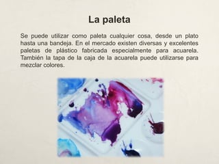 La paleta
Se puede utilizar como paleta cualquier cosa, desde un plato
hasta una bandeja. En el mercado existen diversas y excelentes
paletas de plástico fabricada especialmente para acuarela.
También la tapa de la caja de la acuarela puede utilizarse para
mezclar colores.
 