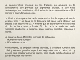 La característica principal de los trabajos en acuarela es la
transparencia que produce sus pigmentos diluidos, lo que hace
también que sea una técnica difícil. Además tampoco resulta nada fácil
corregir o disimular algún error.
La técnica «transparente» de la acuarela implica la superposición de
lavados finos y se basa en la blancura del papel para obtener sus
efectos y los toques de luz. A medida que se superponen más lavados
el color se hace más profundo. El color de la acuarela se puede
modificar añadiendo o quitando agua, usando pinceles, esponjas o
trapos.
La acuarela tiene diferentes técnicas de aplicación:
-  Húmedo sobre húmedo.
-  Húmedo sobre seco.
Normalmente, se emplean ambas técnicas, la acuarela húmeda para
cubrir y colorear grandes superficies, segundos planos, cielos, etc., y
la seca para resaltar primeros planos, para añadir detalles finales, sin
que se mezclen los colores.
 