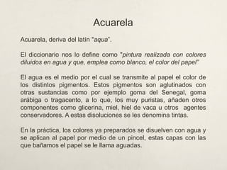 Acuarela
Acuarela, deriva del latín "aqua”.
El diccionario nos lo define como "pintura realizada con colores
diluidos en agua y que, emplea como blanco, el color del papel”
El agua es el medio por el cual se transmite al papel el color de
los distintos pigmentos. Estos pigmentos son aglutinados con
otras sustancias como por ejemplo goma del Senegal, goma
arábiga o tragacento, a lo que, los muy puristas, añaden otros
componentes como glicerina, miel, hiel de vaca u otros agentes
conservadores. A estas disoluciones se les denomina tintas.
En la práctica, los colores ya preparados se disuelven con agua y
se aplican al papel por medio de un pincel, estas capas con las
que bañamos el papel se le llama aguadas.
 