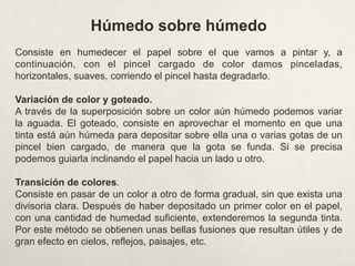 Húmedo sobre húmedo
Consiste en humedecer el papel sobre el que vamos a pintar y, a
continuación, con el pincel cargado de color damos pinceladas,
horizontales, suaves, corriendo el pincel hasta degradarlo.
Variación de color y goteado.
A través de la superposición sobre un color aún húmedo podemos variar
la aguada. El goteado, consiste en aprovechar el momento en que una
tinta está aún húmeda para depositar sobre ella una o varias gotas de un
pincel bien cargado, de manera que la gota se funda. Si se precisa
podemos guiarla inclinando el papel hacia un lado u otro.
Transición de colores.
Consiste en pasar de un color a otro de forma gradual, sin que exista una
divisoria clara. Después de haber depositado un primer color en el papel,
con una cantidad de humedad suficiente, extenderemos la segunda tinta.
Por este método se obtienen unas bellas fusiones que resultan útiles y de
gran efecto en cielos, reflejos, paisajes, etc.
 