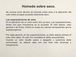 Húmedo sobre seco.
Se conoce como técnica de húmedo sobre seco a la aplicación del
color sobre el papel acuarela totalmente seco.
Las superposiciones de color.
Es la aplicación de un color sobre otro ya seco. Las superposiciones,
tienen una gran importancia en la acuarela. El color básico, color
general o de fondo, influirá en todos los colores transparentes que le
superpongamos.
Por regla general, en las superposiciones, se debe aplicar primero el
color más cálido. El color frío neutraliza al cálido ensuciándolo.
Cuando un color resulte opaco o apagado y queremos darle
luminosidad, se deberá velar con una tinta más luminosa y
transparente.
 