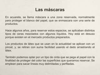 Las máscaras
En acuarela, se llama máscara a una zona reservada, normalmente
para proteger el blanco del papel, que se enmascara con una serie de
productos.
Hace algunos años, para reservar estos espacios, se aplicaban distintos
tipos de ceras mezclados con algunos líquidos. Hoy está en desuso
porque existen en el mercado productos preparados.
Los productos de látex que se usan en la actualidad se aplican con un
pincel, y, se retiran con suma facilidad usando el dedo arrastrando el
látex.
También podemos optar por un tipo de cinta que se pega al papel con la
finalidad de proteger del color las superficies que queramos reservar. Se
emplean para sacar líneas muy delimitadas y perfiladas.
 