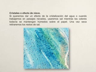 Cristales o efecto de nieve.
Si queremos dar un efecto de la cristalización del agua o cuando
trabajemos en paisajes nevados, usaremos sal mientras los colores
todavía se mantengan húmedos sobre el papel. Una vez seca
retiraremos los restos de sal.
 