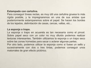 Estampado con cartulina.
Para conseguir líneas rectas, es muy útil una cartulina gruesa lo más
rígida posible, y la impregnaremos en una de sus aristas que
posteriormente estamparemos sobre el papel. Se hacen los bordes
de los tejados, delimitación de casas, cercas, vallas, etc...
La esponja o trapo.
La esponja o trapo en acuarela es tan necesaria como el pincel.
Sobre papel seco con un color no muy diluido podemos realizar
texturas interesantes. También utilizamos la esponja o un trapo seco
sobre las zonas húmedas para sacar o aclarar algunas partes.
Por otro lado, podemos utilizar la esponja como si fuese un sello y
sucesivamente con dos o tres tintas, podemos conseguir unos
matorrales de gran efecto pictórico.
 