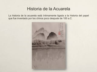 Historia de la Acuarela
La historia de la acuarela está íntimamente ligada a la historia del papel
que fue inventado por los chinos poco después de 100 a.C.
 