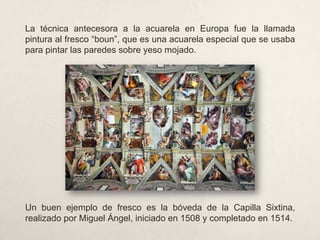 La técnica antecesora a la acuarela en Europa fue la llamada
pintura al fresco “boun”, que es una acuarela especial que se usaba
para pintar las paredes sobre yeso mojado.
Un buen ejemplo de fresco es la bóveda de la Capilla Sixtina,
realizado por Miguel Ángel, iniciado en 1508 y completado en 1514.
 