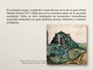El verdadero auge y esplendor a esta técnica se lo dio el gran artista
Alberto Durero(1471-1528) que se le considera padre de la acuarela
occidental. Entre su obra catalogada se encuentran maravillosas
acuarelas realizadas con gran destreza técnica, brillantez y maestría
prodigiosa.
Vista del Valle del Arco en el Tirol,
Alberto Durero. Acrílico 1.495
 