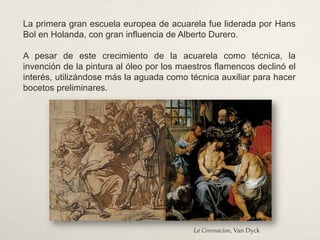 La primera gran escuela europea de acuarela fue liderada por Hans
Bol en Holanda, con gran influencia de Alberto Durero.
A pesar de este crecimiento de la acuarela como técnica, la
invención de la pintura al óleo por los maestros flamencos declinó el
interés, utilizándose más la aguada como técnica auxiliar para hacer
bocetos preliminares.
La Coronacion, Van Dyck
 