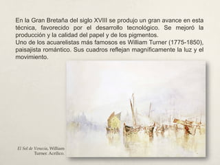 En la Gran Bretaña del siglo XVIII se produjo un gran avance en esta
técnica, favorecido por el desarrollo tecnológico. Se mejoró la
producción y la calidad del papel y de los pigmentos.
Uno de los acuarelistas más famosos es William Turner (1775-1850),
paisajista romántico. Sus cuadros reflejan magníficamente la luz y el
movimiento.
El Sol de Venecia, William
Turner. Acrílico.
 