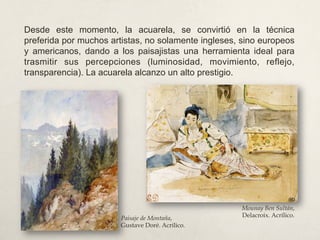 Desde este momento, la acuarela, se convirtió en la técnica
preferida por muchos artistas, no solamente ingleses, sino europeos
y americanos, dando a los paisajistas una herramienta ideal para
trasmitir sus percepciones (luminosidad, movimiento, reflejo,
transparencia). La acuarela alcanzo un alto prestigio.
Mounay Ben Sultán,
Delacroix. Acrílico.Paisaje de Montaña,
Gustave Doré. Acrílico.
 