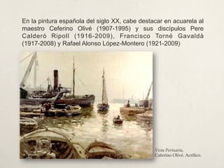 En la pintura española del siglo XX, cabe destacar en acuarela al
maestro Ceferino Olivé (1907-1995) y sus discípulos Pere
Calderó Ripoll (1916-2009), Francisco Torné Gavaldà
(1917-2008) y Rafael Alonso López-Montero (1921-2009)
Vista Portuaria,
Caferino Olivé. Acrílico.
 