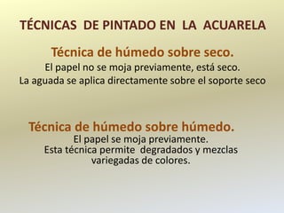 TÉCNICAS DE PINTADO EN LA ACUARELA
      Técnica de húmedo sobre seco.
     El papel no se moja previamente, está seco.
La aguada se aplica directamente sobre el soporte seco



  Técnica de húmedo sobre húmedo.
            El papel se moja previamente.
     Esta técnica permite degradados y mezclas
                variegadas de colores.
 
