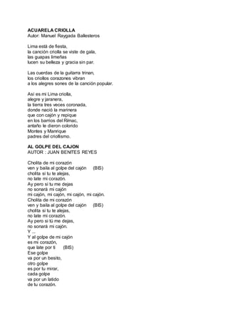 ACUARELA CRIOLLA
Autor: Manuel Raygada Ballesteros
Lima está de fiesta,
la canción criolla se viste de gala,
las guapas limeñas
lucen su belleza y gracia sin par.
Las cuerdas de la guitarra trinan,
los criollos corazones vibran
a los alegres sones de la canción popular.
Así es mi Lima criolla,
alegre y jaranera,
la tierra tres veces coronada,
donde nació la marinera
que con cajón y repique
en los barrios del Rímac,
antaño le dieron colorido
Montes y Manrique
padres del criollismo.
AL GOLPE DEL CAJON
AUTOR : JUAN BENITES REYES
Cholita de mi corazón
ven y baila al golpe del cajón (BIS)
cholita si tu te alejas,
no late mi corazón.
Ay pero si tu me dejas
no sonará mi cajón
mi cajón, mi cajón, mi cajón, mi cajón.
Cholita de mi corazón
ven y baila al golpe del cajón (BIS)
cholita si tu te alejas,
no late mi corazón.
Ay pero si tú me dejas,
no sonará mi cajón.
Y ...
Y al golpe de mi cajón
es mi corazón,
que late por ti (BIS)
Ese golpe
va por un besito,
otro golpe
es por tu mirar,
cada golpe
va por un latido
de tu corazón.
 