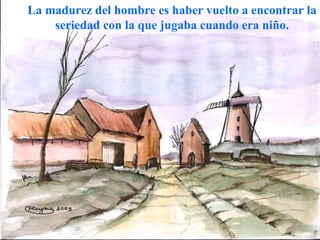 La madurez del hombre es haber vuelto a encontrar la seriedad con la que jugaba cuando era niño. 