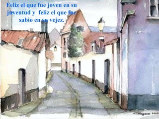 Feliz el que fue joven en su juventud y  feliz el que fue sabio en su vejez. 