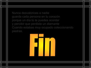 Nunca desvalorices a nadie
guarda cada persona en tu corazón
porque un día tú te puedes acordar
y percibir que perdiste un diamante
Cuando estabas muy ocupado coleccionando
piedras.
 