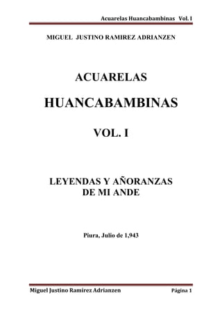 Acuarelas Huancabambinas Vol. I
Miguel Justino Ramírez Adrianzen Página 1
MIGUEL JUSTINO RAMIREZ ADRIANZEN
ACUARELAS
HUANCABAMBINAS
VOL. I
LEYENDAS Y AÑORANZAS
DE MI ANDE
Piura, Julio de 1,943
 