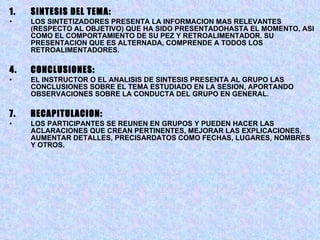 SINTESIS DEL TEMA: LOS SINTETIZADORES PRESENTA LA INFORMACION MAS RELEVANTES (RESPECTO AL OBJETIVO) QUE HA SIDO PRESENTADOHASTA EL MOMENTO, ASI COMO EL COMPORTAMIENTO DE SU PEZ Y RETROALIMENTADOR. SU PRESENTACION QUE ES ALTERNADA, COMPRENDE A TODOS LOS RETROALIMENTADORES. CONCLUSIONES: EL INSTRUCTOR O EL ANALISIS DE SINTESIS PRESENTA AL GRUPO LAS CONCLUSIONES SOBRE EL TEMA ESTUDIADO EN LA SESION, APORTANDO OBSERVACIONES SOBRE LA CONDUCTA DEL GRUPO EN GENERAL. RECAPITULACION: LOS PARTICIPANTES SE REUNEN EN GRUPOS Y PUEDEN HACER LAS ACLARACIONES QUE CREAN PERTINENTES, MEJORAR LAS EXPLICACIONES, AUMENTAR DETALLES, PRECISARDATOS COMO FECHAS, LUGARES, NOMBRES Y OTROS.  