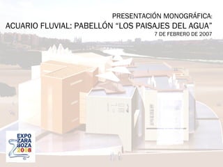 PRESENTACIÓN MONOGRÁFICA : ACUARIO FLUVIAL: PABELLÓN “LOS PAISAJES DEL AGUA” 7 DE FEBRERO DE 2007 