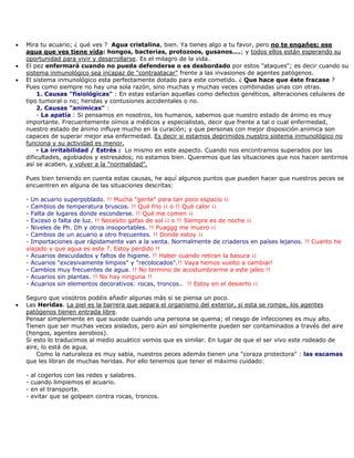 • Mira tu acuario; ¿ qué ves ? Agua cristalina, bien. Ya tienes algo a tu favor, pero no te engañes; ese
agua que ves tiene vida: hongos, bacterias, protozoos, gusanos....; y todos ellos están esperando su
oportunidad para vivir y desarrollarse. Es el milagro de la vida.
• El pez enfermará cuando no pueda defenderse o es desbordado por estos "ataques"; es decir cuando su
sistema inmunológico sea incapaz de "contraatacar" frente a las invasiones de agentes patógenos.
• El sistema inmunológico esta perfectamente dotado para este cometido. ¿ Que hace que éste fracase ?
Pues como siempre no hay una sola razón, sino muchas y muchas veces combinadas unas con otras.
1. Causas "fisiológicas" : En estas estarían aquellas como defectos genéticos, alteraciones celulares de
tipo tumoral o no; heridas y contusiones accidentales o no.
2. Causas "anímicas" :
- La apatía : Si pensamos en nosotros, los humanos, sabemos que nuestro estado de ánimo es muy
importante. Frecuentemente oímos a médicos y especialistas, decir que frente a tal o cual enfermedad,
nuestro estado de ánimo influye mucho en la curación; y que personas con mejor disposición anímica son
capaces de superar mejor esa enfermedad. Es decir si estamos deprimidos nuestro sistema inmunológico no
funciona y su actividad es menor.
- La irritabilidad / Estrés : Lo mismo en este aspecto. Cuando nos encontramos superados por las
dificultades, agobiados y estresados; no estamos bien. Queremos que las situaciones que nos hacen sentirnos
así se acaben, y volver a la "normalidad".
Pues bien teniendo en cuenta estas causas, he aquí algunos puntos que pueden hacer que nuestros peces se
encuentren en alguna de las situaciones descritas:
- Un acuario superpoblado. !! Mucha "gente" para tan poco espacio ¡¡
- Cambios de temperatura bruscos. !! Qué frío ¡¡ o !! Qué calor ¡¡
- Falta de lugares donde esconderse. !! Qué me comen ¡¡
- Exceso o falta de luz. !! Necesito gafas de sol ¡¡ o !! Siempre es de noche ¡¡
- Niveles de Ph. Dh y otros insoportables. !! Puaggg me muero ¡¡
- Cambios de un acuario a otro frecuentes. !! Donde estoy ¡¡
- Importaciones que rápidamente van a la venta. Normalmente de criaderos en países lejanos. !! Cuanto he
viajado y que agua es este ?. Estoy perdido !!
- Acuarios descuidados y faltos de higiene. !! Haber cuando retiran la basura ¡¡
- Acuarios "excesivamente limpios" y "recolocados".!! Vaya hemos vuelto a cambiar!
- Cambios muy frecuentes de agua. !! No termino de acostumbrarme a este jaleo !!
- Acuarios sin plantas. !! No hay ninguna !!
- Acuarios sin elementos decorativos: rocas, troncos.. !! Estoy en el desierto ¡¡
Seguro que vosotros podéis añadir algunas más si se piensa un poco.
• Las Heridas. La piel es la barrera que separa el organismo del exterior, si esta se rompe, los agentes
patógenos tienen entrada libre.
Pensar simplemente en que sucede cuando una persona se quema; el riesgo de infecciones es muy alto.
Tienen que ser muchas veces aislados, pero aún así simplemente pueden ser contaminados a través del aire
(hongos, agentes aerobios).
Si esto lo traducimos al medio acuático vemos que es similar. En lugar de que el ser vivo este rodeado de
aire, lo está de agua.
Como la naturaleza es muy sabia, nuestros peces además tienen una "coraza protectora" : las escamas
que les libran de muchas heridas. Por ello tenemos que tener el máximo cuidado:
- al cogerlos con las redes y salabres.
- cuando limpiemos el acuario.
- en el transporte.
- evitar que se golpeen contra rocas, troncos.
 