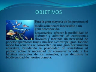 Para la gran mayoría de las personas el
medio acuático es inaccesible o un
gran desconocido.
Los acuarios ofrecen la posibilidad de
disfrutar y admirar los ecosistemas
fluviales y marinos sin necesidad de
ponerse aparatosos trajes, mojarse o correr peligros. De este
modo los acuarios se convierten en una gran herramienta
educativa, brindando la posibilidad de sensibilizar al
público sobre la necesidad de conservar la vida y los
hábitats naturales de los animales, y en definitiva la
biodiversidad de nuestro planeta.

 