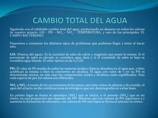 Siguiendo con el infaltable cambio total del agua, produciendo un desastre en todos los valores
de nuestro acuario, GH - PH - NO2 - NO3 - TEMPERATURA, y uno de los principales: EL
CAMPO BACTERIANO.
Pasaremos a enumerar los distintos tipos de problemas que podemos llegar a tener al hacer
esto.
GH: (Dureza del agua). Es la cantidad de sales de calcio y magnesio que posee la misma. Si el
porcentaje de sales es elevado se considera agua dura y si el contenido de sales es bajo se
considera agua blanda. El valor óptimo es de 6,0 GH.
PH: El valor de Ph resulta de todas las materias ácidas y básicas disueltas en el agua que, o bien
acidifican la misma o bien la convierten en alcalina. El agua con valor de 7 en su PH es
denominada neutra, en este caso los componentes ácidos y alcalinos están equilibrados. Para
cada especie de pez los valores son diferentes.
NO2 y NO3: A través de los excrementos de los peces, así como restos de plantas y de comida, el
agua del acuario recibe combinaciones de nitrógeno que son desintegradas en varias fases.
En primer lugar se forma el amoníaco (NH3) que es tóxico, o el amonio (NH4) que es no
tóxico, en una proporción que depende del PH. Mientras que con valores de PH superiores a 7
aumenta la formación de amoníaco, con valores de PH más bajos se forma el amonio no tóxico.

 
